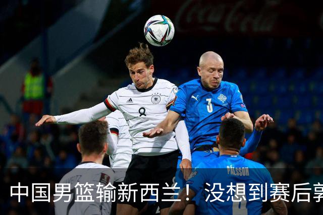 中国男篮输新西兰！没想到赛后郭士强这么说，三大后卫坑惨全队